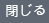 閉じる